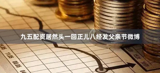 九五配资居然头一回正儿八经发父亲节微博