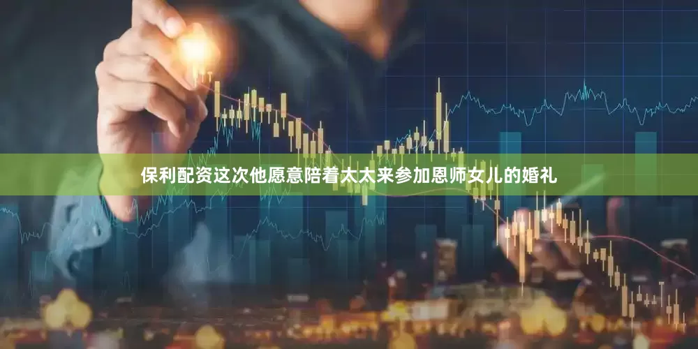 保利配资这次他愿意陪着太太来参加恩师女儿的婚礼
