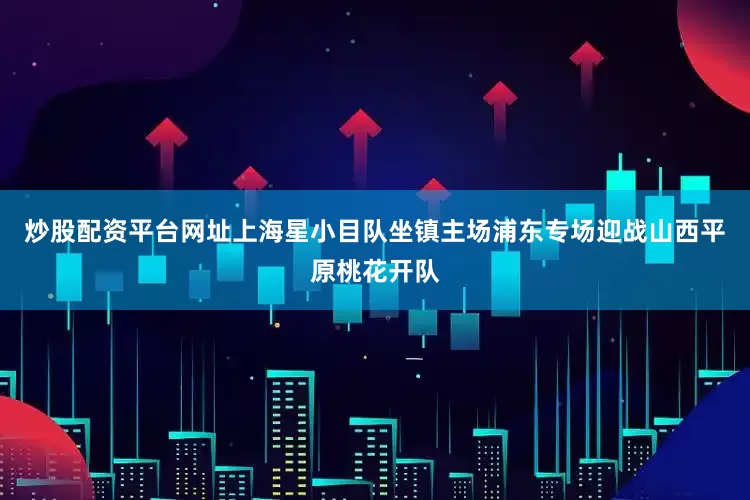 炒股配资平台网址上海星小目队坐镇主场浦东专场迎战山西平原桃花开队