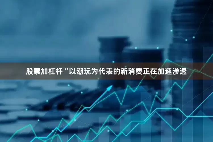 股票加杠杆“以潮玩为代表的新消费正在加速渗透