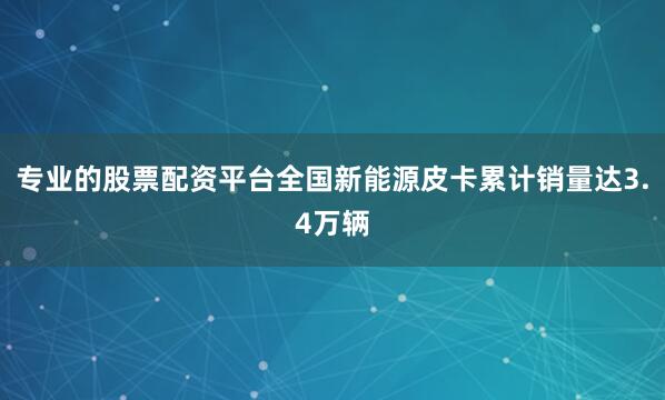 专业的股票配资平台全国新能源皮卡累计销量达3.4万辆