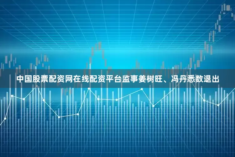 中国股票配资网在线配资平台监事姜树旺、冯丹悉数退出