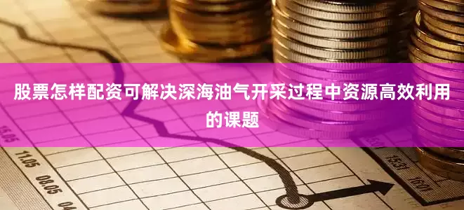 股票怎样配资可解决深海油气开采过程中资源高效利用的课题