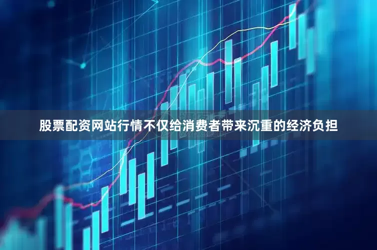 股票配资网站行情不仅给消费者带来沉重的经济负担