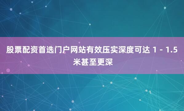 股票配资首选门户网站有效压实深度可达 1 - 1.5 米甚至更深