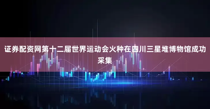 证券配资网第十二届世界运动会火种在四川三星堆博物馆成功采集