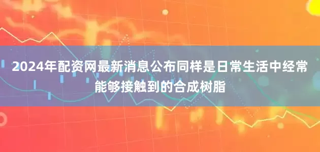 2024年配资网最新消息公布同样是日常生活中经常能够接触到的合成树脂