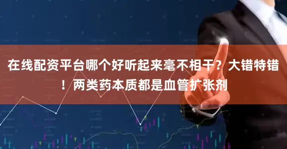 在线配资平台哪个好听起来毫不相干？大错特错！两类药本质都是血管扩张剂