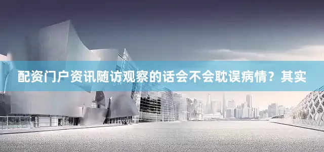 配资门户资讯随访观察的话会不会耽误病情？其实