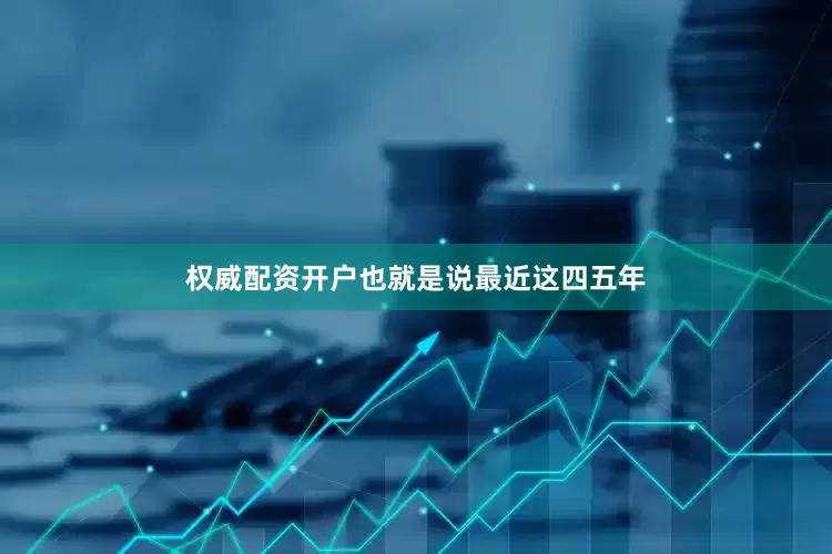 权威配资开户也就是说最近这四五年