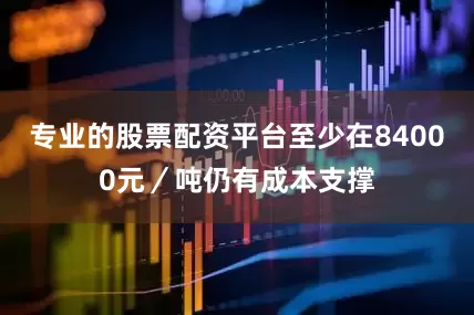专业的股票配资平台至少在84000元／吨仍有成本支撑