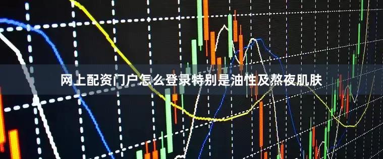 网上配资门户怎么登录特别是油性及熬夜肌肤