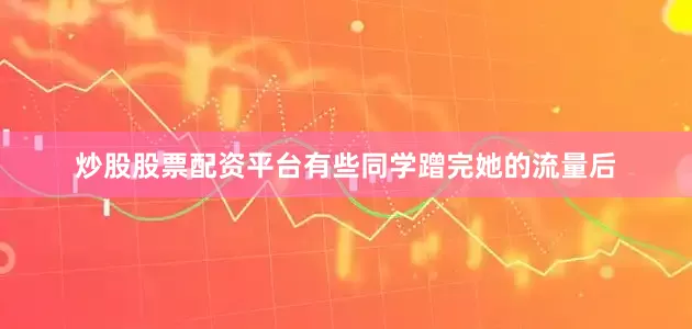炒股股票配资平台有些同学蹭完她的流量后