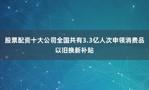 股票配资十大公司全国共有3.3亿人次申领消费品以旧换新补贴