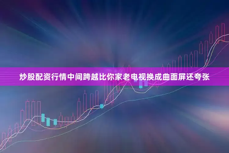 炒股配资行情中间跨越比你家老电视换成曲面屏还夸张