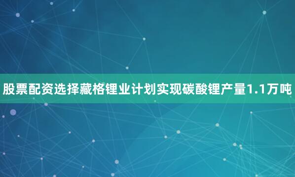 股票配资选择藏格锂业计划实现碳酸锂产量1.1万吨